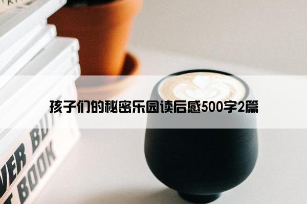 孩子们的秘密乐园读后感500字2篇 孩子们的秘密乐园读后感500字2篇