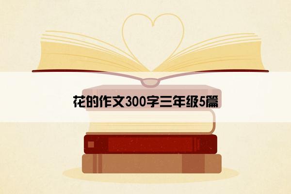 花的作文300字三年级5篇 花的作文300字三年级5篇