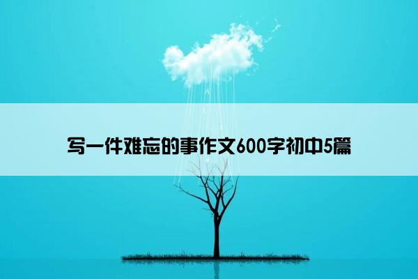 写一件难忘的事作文600字初中5篇 写一件难忘的事作文600字初中5篇