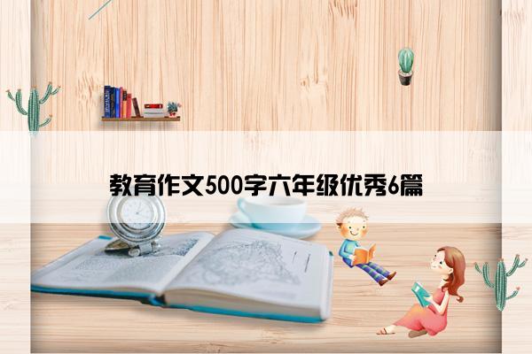 教育作文500字六年级优秀6篇
