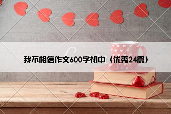 我不相信作文600字初中（优秀24篇）