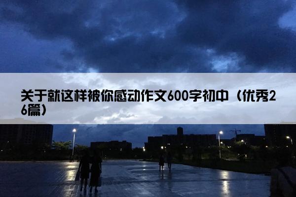 关于就这样被你感动作文600字初中(优秀26篇) 关于就这样被你感动作文600字初中(优秀26篇)