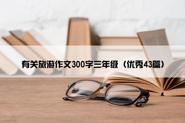 有关旅游作文300字三年级（优秀43篇）