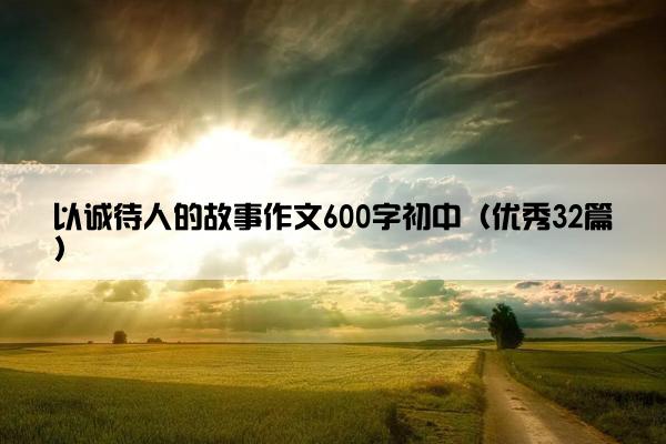 以诚待人的故事作文600字初中（优秀32篇）