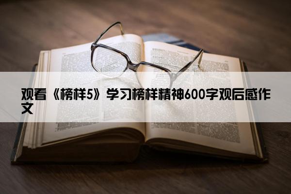 观看《榜样5》学习榜样精神600字观后感作文 观看《榜样5》学习榜样精神600字观后感作文