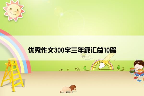 优秀作文300字三年级汇总10篇 优秀作文300字三年级汇总10篇