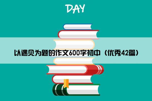 以遇见为题的作文600字初中（优秀42篇）