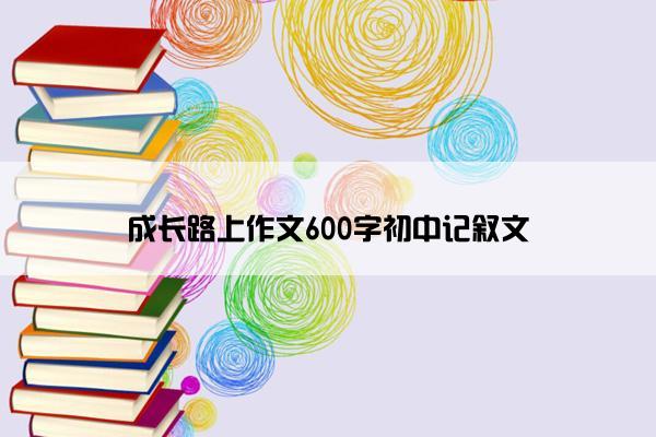 成长路上作文600字初中记叙文 成长路上作文600字初中记叙文