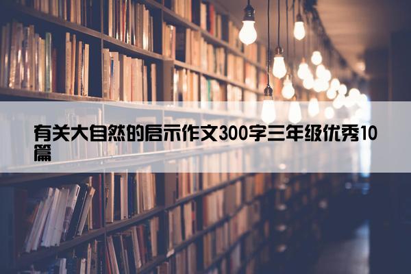 有关大自然的启示作文300字三年级优秀10篇 有关大自然的启示作文300字三年级优秀10篇