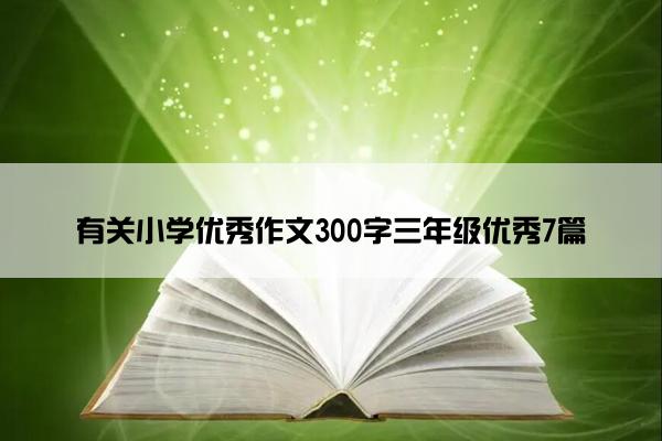 有关小学优秀作文300字三年级优秀7篇 有关小学优秀作文300字三年级优秀7篇
