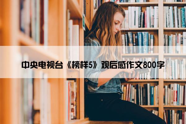 中央电视台《榜样5》观后感作文800字 中央电视台《榜样5》观后感作文800字
