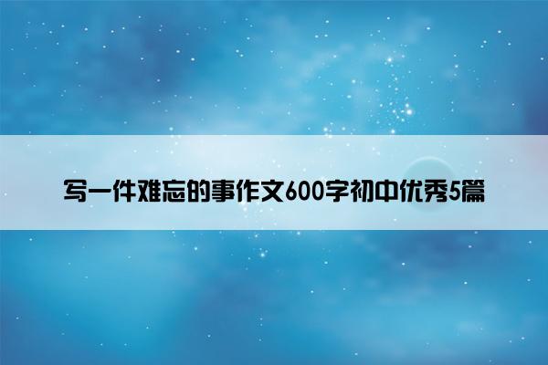 写一件难忘的事作文600字初中优秀5篇 写一件难忘的事作文600字初中优秀5篇