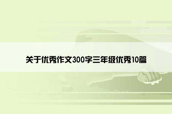 关于优秀作文300字三年级优秀10篇 关于优秀作文300字三年级优秀10篇