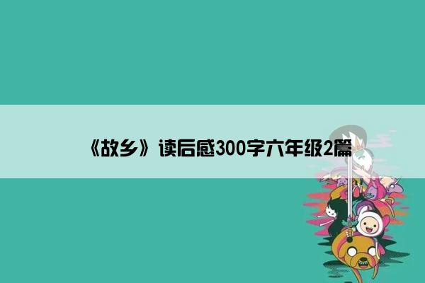 《故乡》读后感300字六年级2篇