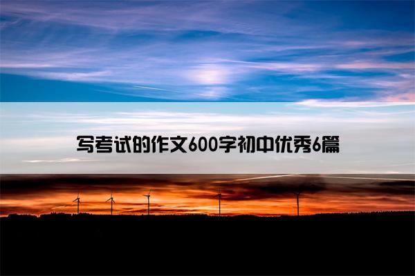 写考试的作文600字初中优秀6篇 写考试的作文600字初中优秀6篇