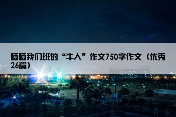 晒晒我们班的“牛人”作文750字作文(优秀26篇) 晒晒我们班的“牛人”作文750字作文(优秀26篇)