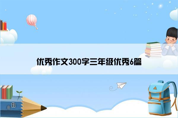 优秀作文300字三年级优秀6篇 优秀作文300字三年级优秀6篇