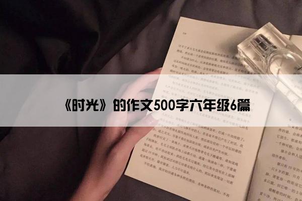 《时光》的作文500字六年级6篇 《时光》的作文500字六年级6篇