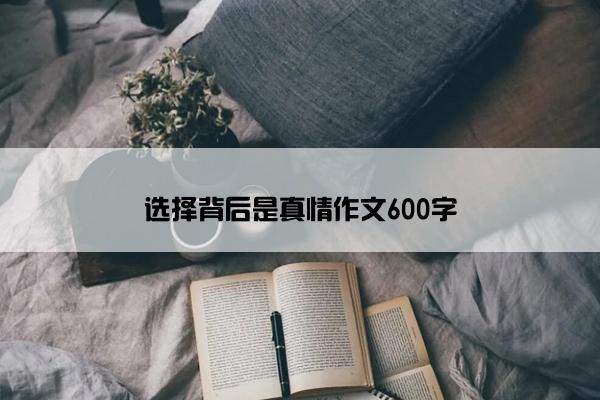选择背后是真情作文600字 选择背后是真情作文600字