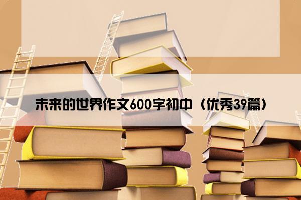 未来的世界作文600字初中（优秀39篇）