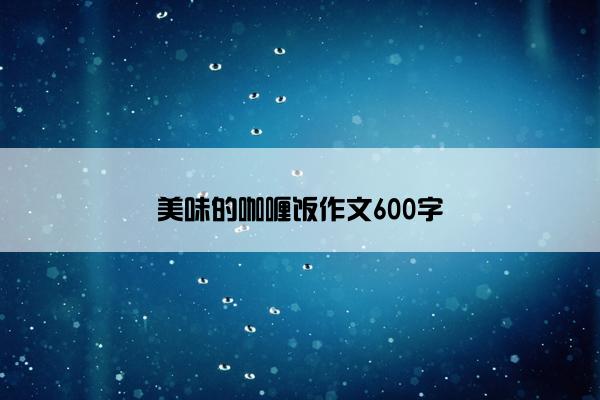 美味的咖喱饭作文600字 美味的咖喱饭作文600字