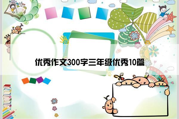 优秀作文300字三年级优秀10篇 优秀作文300字三年级优秀10篇