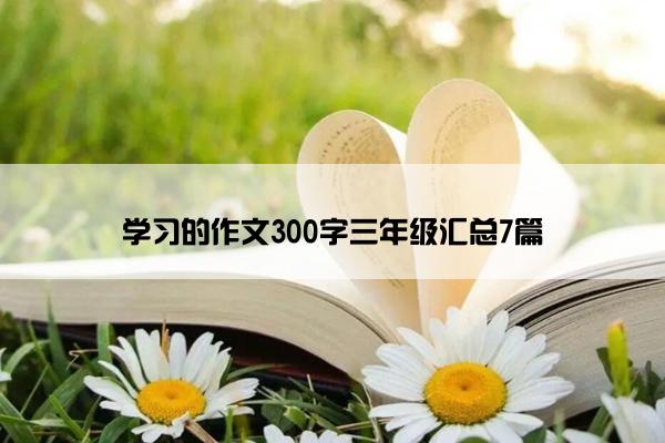 学习的作文300字三年级汇总7篇 学习的作文300字三年级汇总7篇