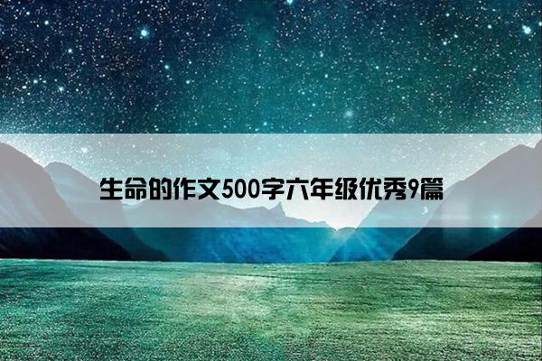 生命的作文500字六年级优秀9篇 生命的作文500字六年级优秀9篇