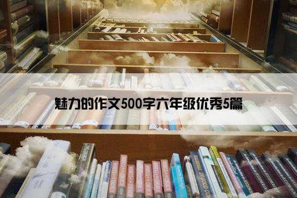 魅力的作文500字六年级优秀5篇 魅力的作文500字六年级优秀5篇
