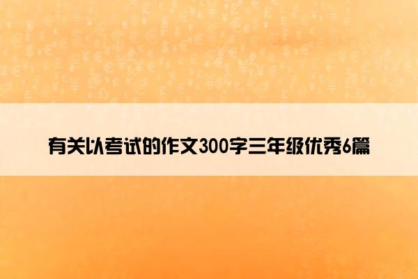 有关以考试的作文300字三年级优秀6篇 有关以考试的作文300字三年级优秀6篇
