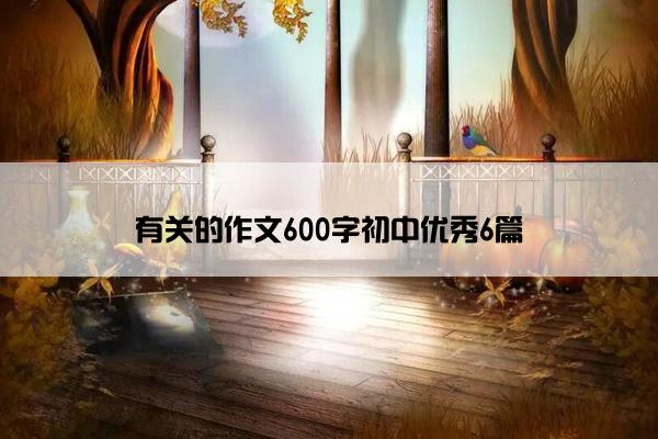 有关的作文600字初中优秀6篇 有关的作文600字初中优秀6篇