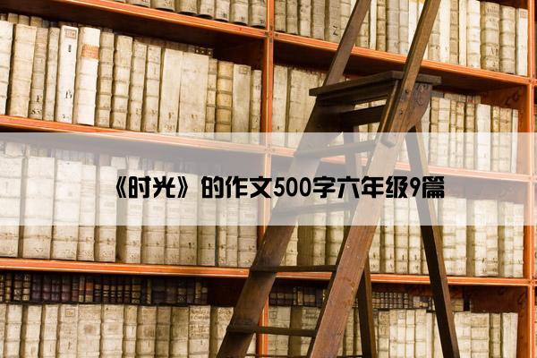 《时光》的作文500字六年级9篇 《时光》的作文500字六年级9篇