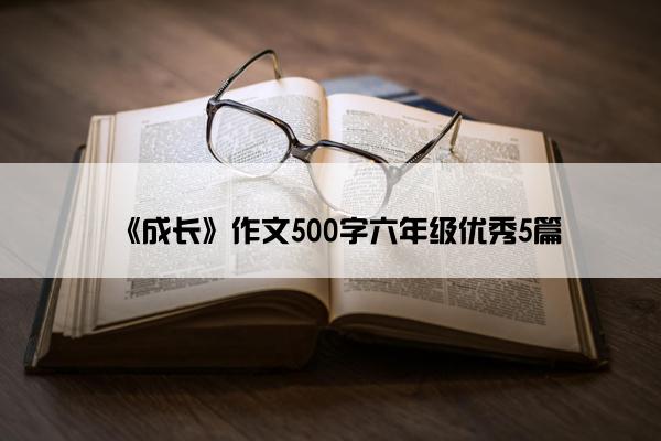 《成长》作文500字六年级优秀5篇 《成长》作文500字六年级优秀5篇