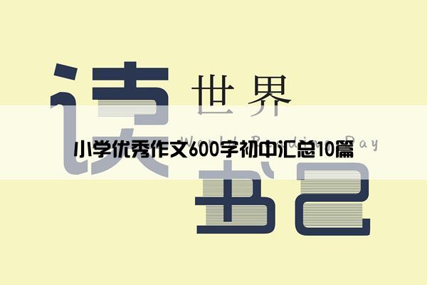 小学优秀作文600字初中汇总10篇 小学优秀作文600字初中汇总10篇