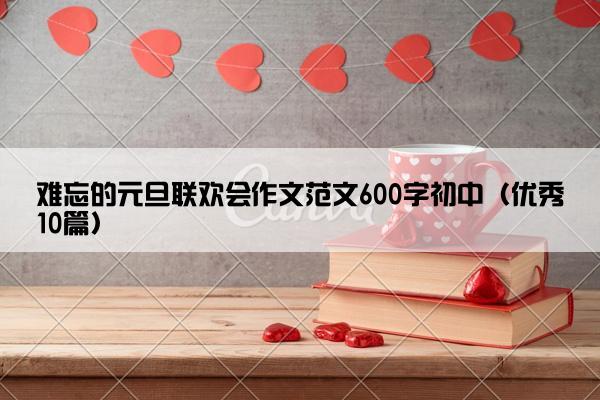 难忘的元旦联欢会作文范文600字初中(优秀10篇) 难忘的元旦联欢会作文范文600字初中(优秀10篇)