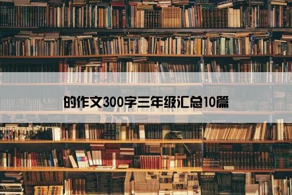 的作文300字三年级汇总10篇 的作文300字三年级汇总10篇