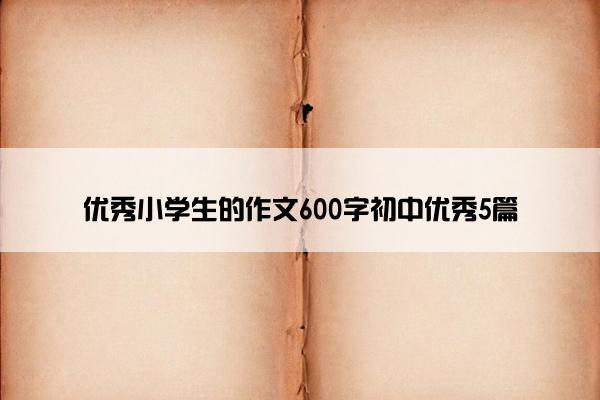 优秀小学生的作文600字初中优秀5篇 优秀小学生的作文600字初中优秀5篇