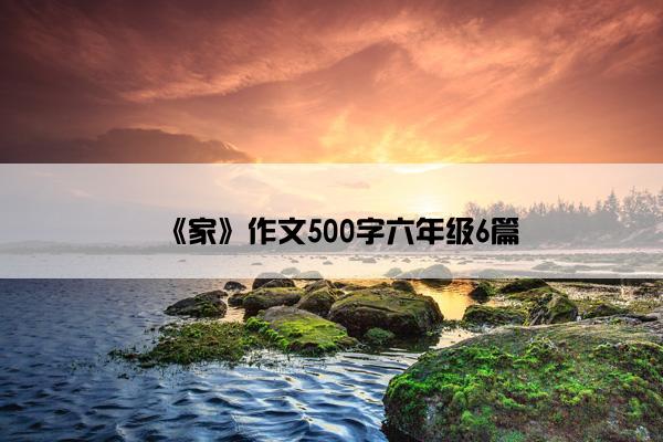 《家》作文500字六年级6篇 《家》作文500字六年级6篇