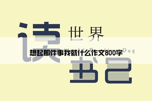 想起那件事我就什么作文800字