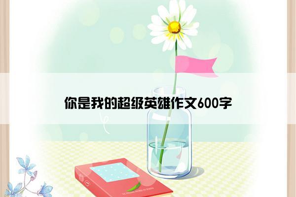 你是我的超级英雄作文600字 你是我的超级英雄作文600字