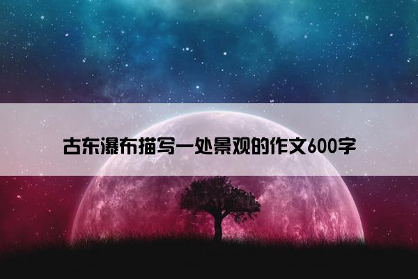 古东瀑布描写一处景观的作文600字
