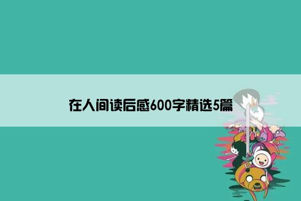 在人间读后感600字精选5篇 在人间读后感600字精选5篇