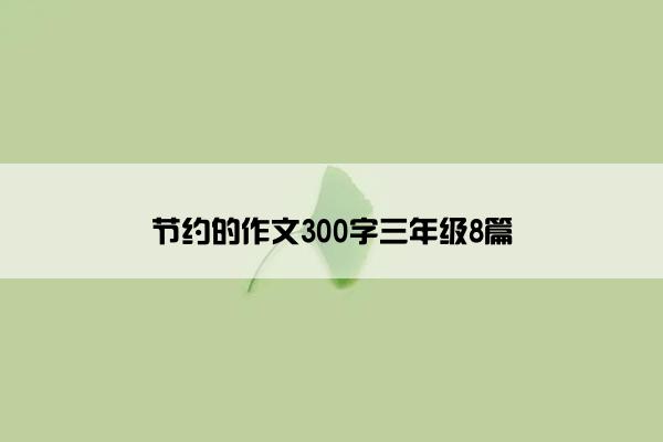 节约的作文300字三年级8篇 节约的作文300字三年级8篇