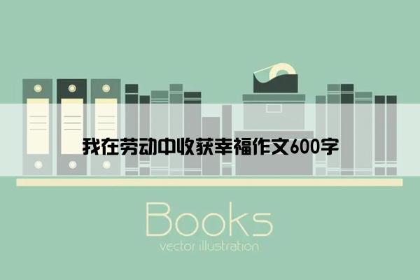 我在劳动中收获幸福作文600字 我在劳动中收获幸福作文600字