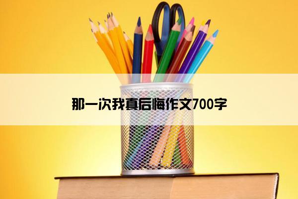 那一次我真后悔作文700字 那一次我真后悔作文700字