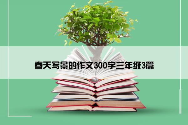 春天写景的作文300字三年级3篇 春天写景的作文300字三年级3篇