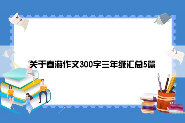 关于春游作文300字三年级汇总5篇 关于春游作文300字三年级汇总5篇