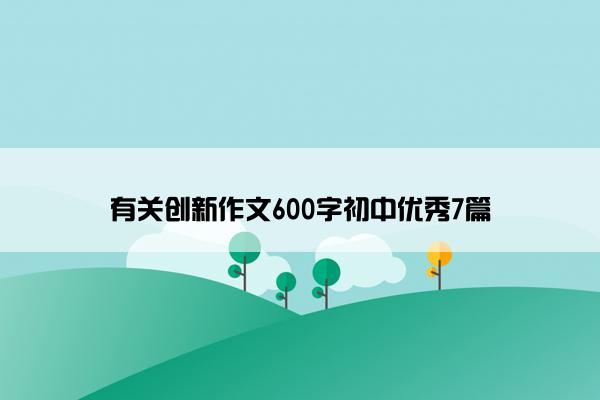 有关创新作文600字初中优秀7篇