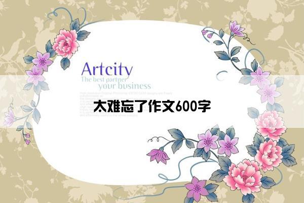 太难忘了作文600字 太难忘了作文600字