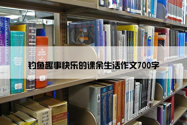 钓鱼趣事快乐的课余生活作文700字 钓鱼趣事快乐的课余生活作文700字